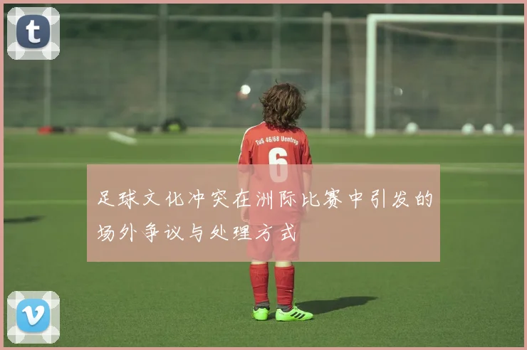 足球文化冲突在洲际比赛中引发的场外争议与处理方式