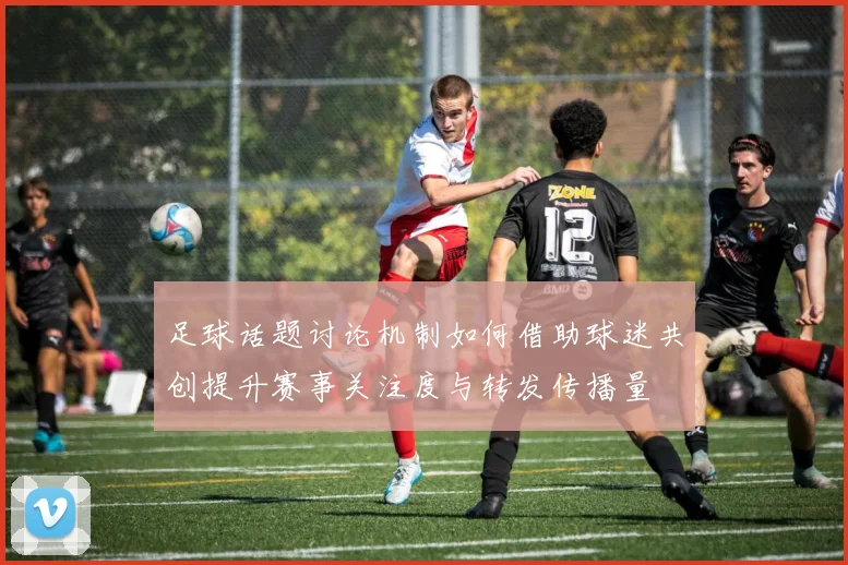 足球话题讨论机制如何借助球迷共创提升赛事关注度与转发传播量